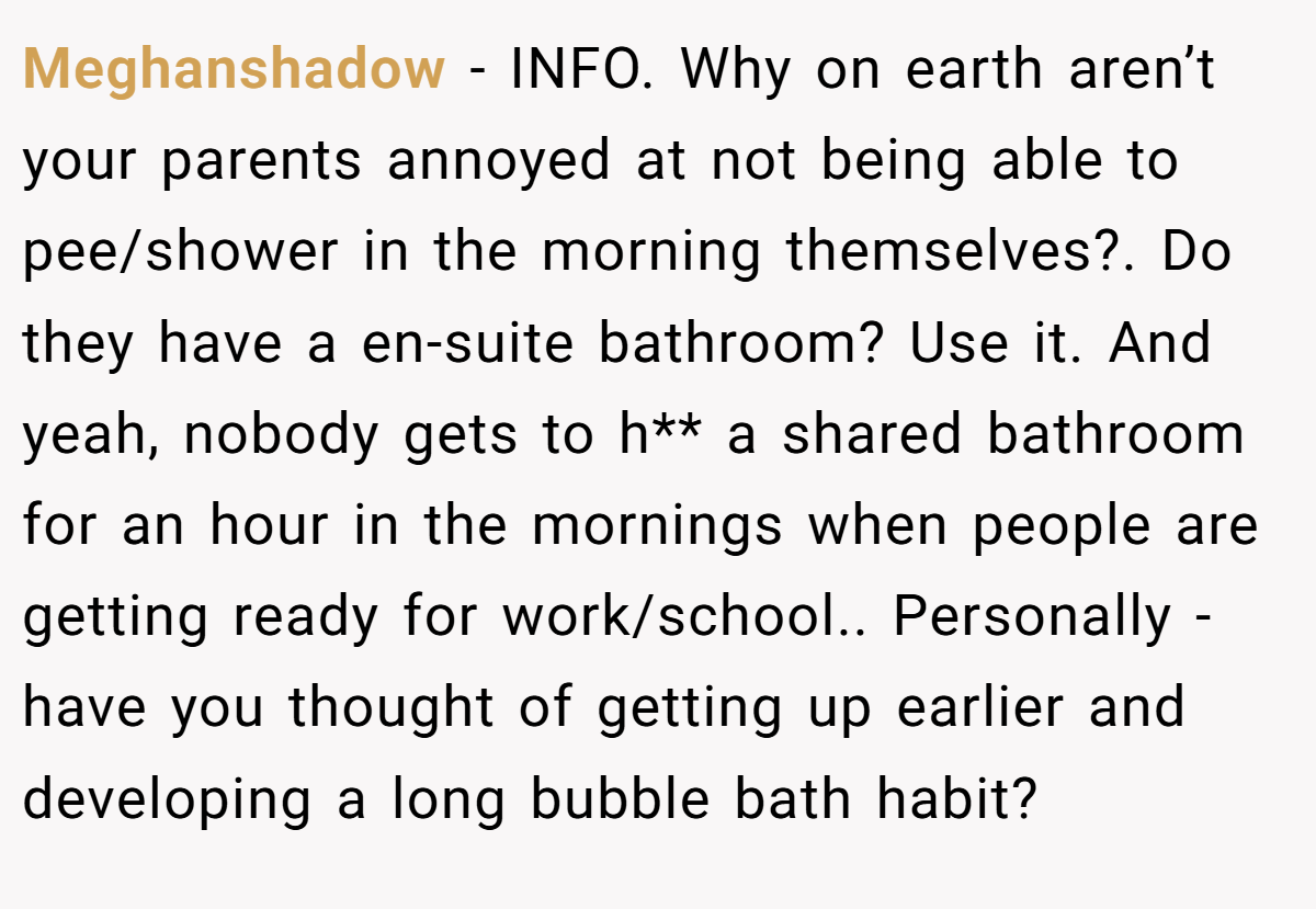 Meghanshadow − INFO. Why on earth aren’t your parents annoyed at not being able to pee/shower in the morning themselves?. Do they have a en-suite bathroom? Use it. And yeah, nobody gets to h** a shared bathroom for an hour in the mornings when people are getting ready for work/school.. Personally - have you thought of getting up earlier and developing a long bubble bath habit?