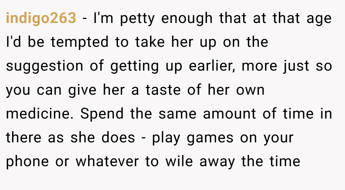indigo263 − I'm petty enough that at that age I'd be tempted to take her up on the suggestion of getting up earlier, more just so you can give her a taste of her own medicine. Spend the same amount of time in there as she does - play games on your phone or whatever to wile away the time