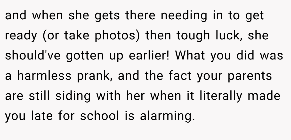 and when she gets there needing in to get ready (or take photos) then tough luck, she should've gotten up earlier! What you did was a harmless prank, and the fact your parents are still siding with her when it literally made you late for school is alarming.