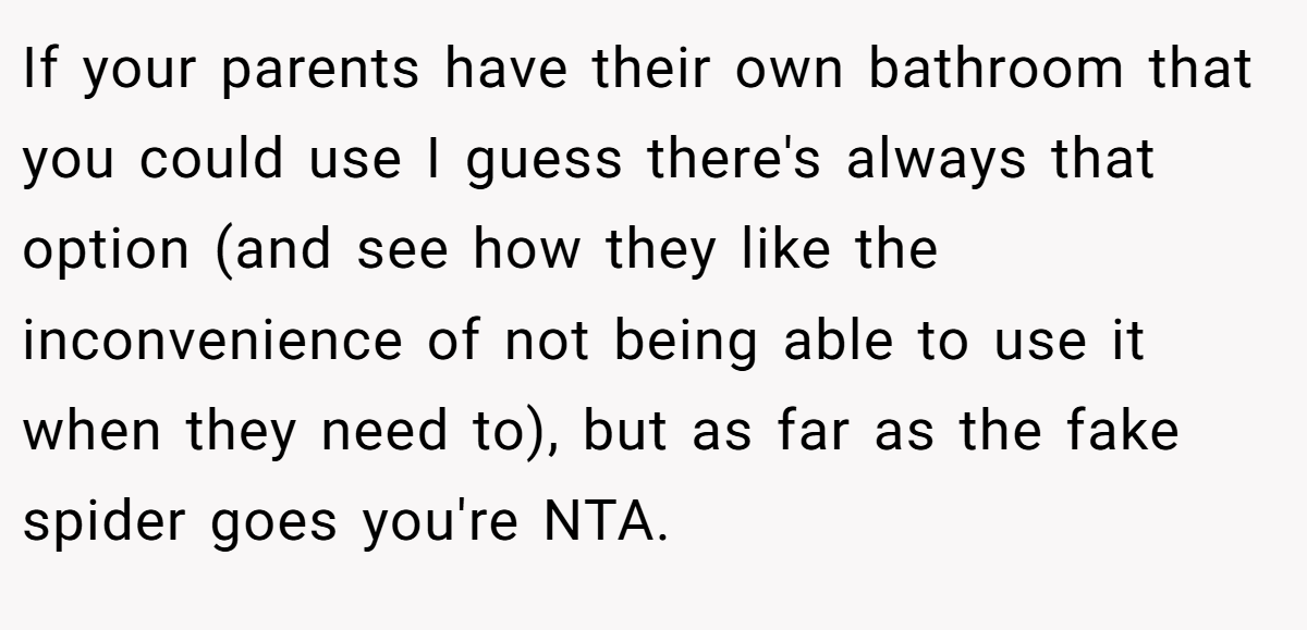 If your parents have their own bathroom that you could use I guess there's always that option (and see how they like the inconvenience of not being able to use it when they need to), but as far as the fake spider goes you're NTA.