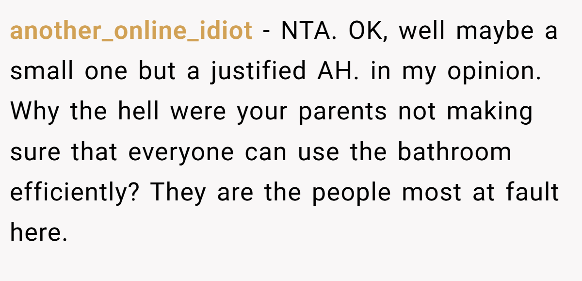 another_online_idiot − NTA. OK, well maybe a small one but a justified AH. in my opinion. Why the hell were your parents not making sure that everyone can use the bathroom efficiently? They are the people most at fault here.