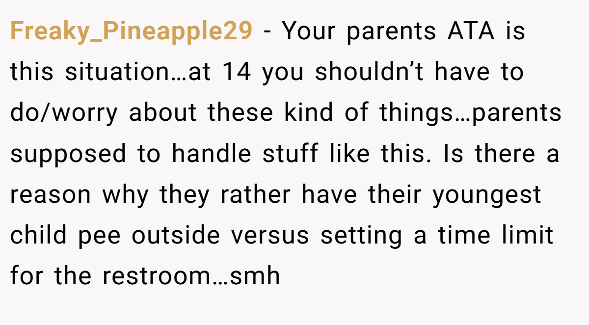 Freaky_Pineapple29 − Your parents ATA is this situation…at 14 you shouldn’t have to do/worry about these kind of things…parents supposed to handle stuff like this. Is there a reason why they rather have their youngest child pee outside versus setting a time limit for the restroom…smh