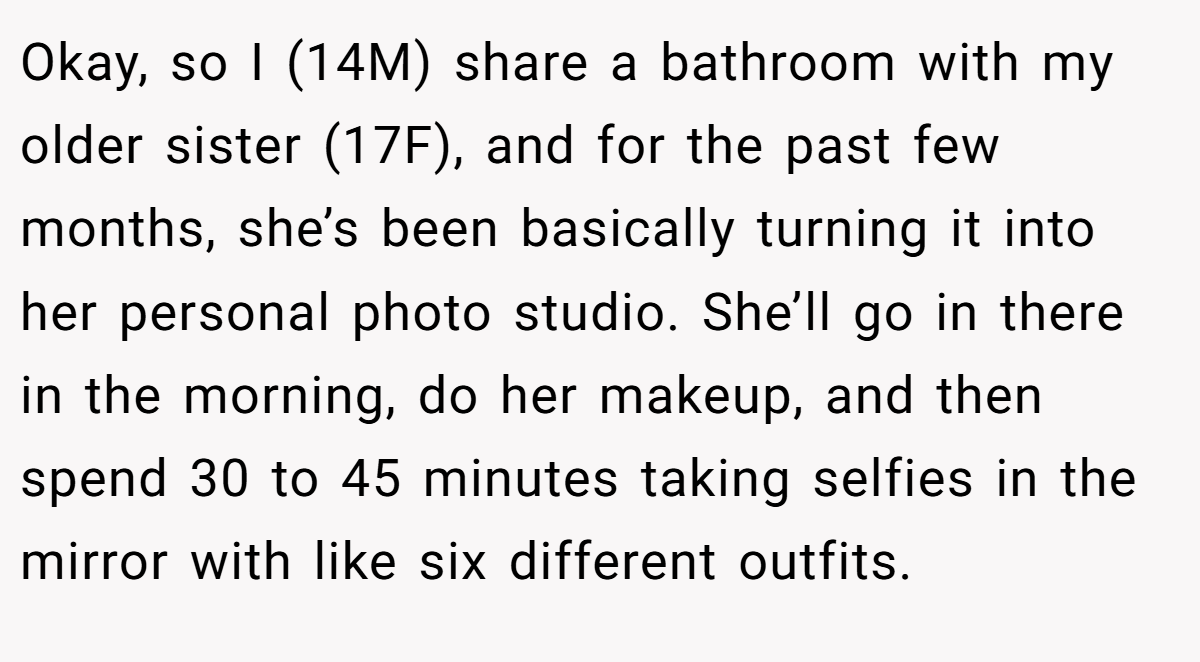 Okay, so I (14M) share a bathroom with my older sister (17F), and for the past few months, she’s been basically turning it into her personal photo studio. She’ll go in there in the morning, do her makeup, and then spend 30 to 45 minutes taking selfies in the mirror with like six different outfits.