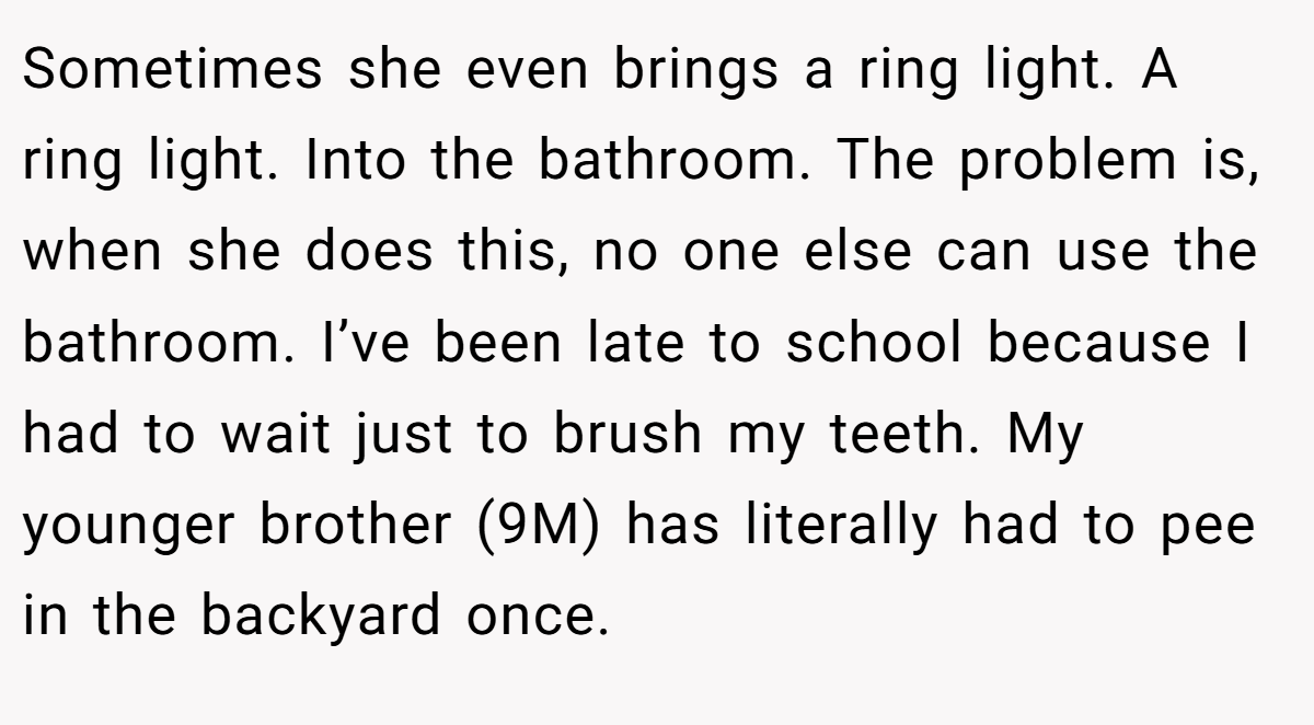 Sometimes she even brings a ring light. A ring light. Into the bathroom. The problem is, when she does this, no one else can use the bathroom. I’ve been late to school because I had to wait just to brush my teeth. My younger brother (9M) has literally had to pee in the backyard once.