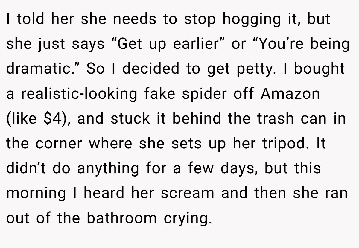 I told her she needs to stop hogging it, but she just says “Get up earlier” or “You’re being dramatic.” So I decided to get petty. I bought a realistic-looking fake spider off Amazon (like $4), and stuck it behind the trash can in the corner where she sets up her tripod. It didn’t do anything for a few days, but this morning I heard her scream and then she ran out of the bathroom crying.