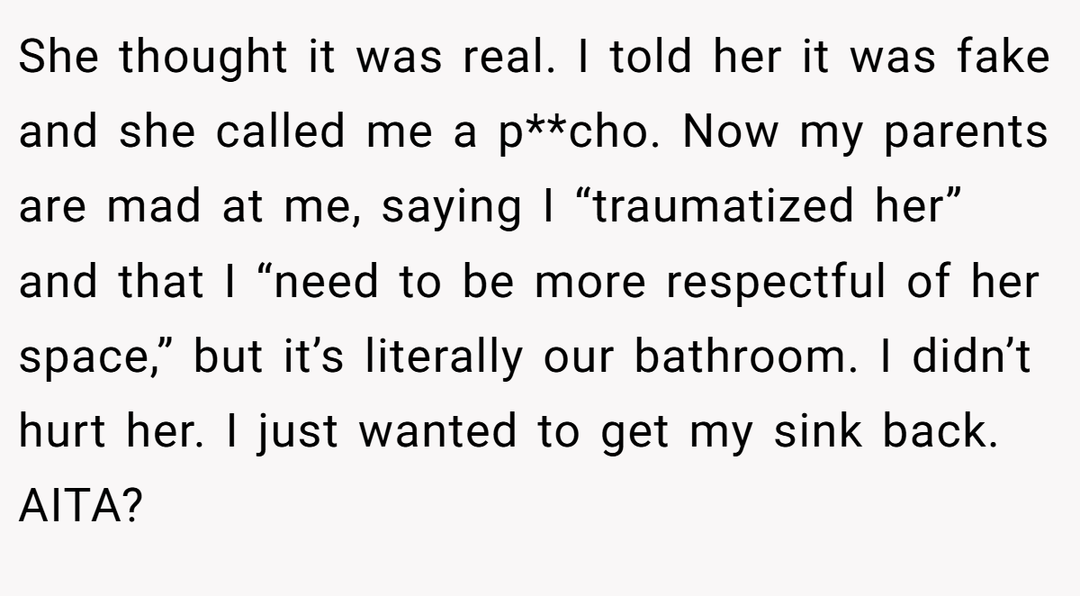 She thought it was real. I told her it was fake and she called me a p**cho. Now my parents are mad at me, saying I “traumatized her” and that I “need to be more respectful of her space,” but it’s literally our bathroom. I didn’t hurt her. I just wanted to get my sink back. AITA?