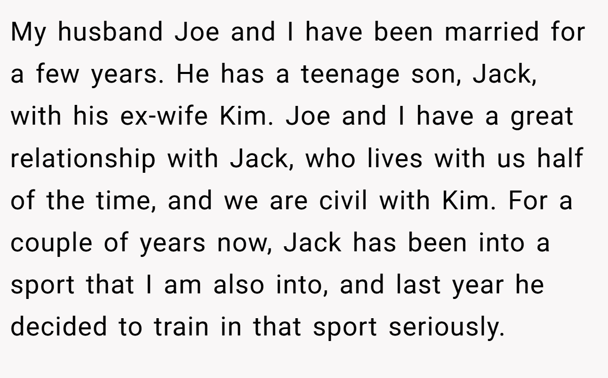 My husband Joe and I have been married for a few years. He has a teenage son, Jack, with his ex-wife Kim. Joe and I have a great relationship with Jack, who lives with us half of the time, and we are civil with Kim. For a couple of years now, Jack has been into a sport that I am also into, and last year he decided to train in that sport seriously.