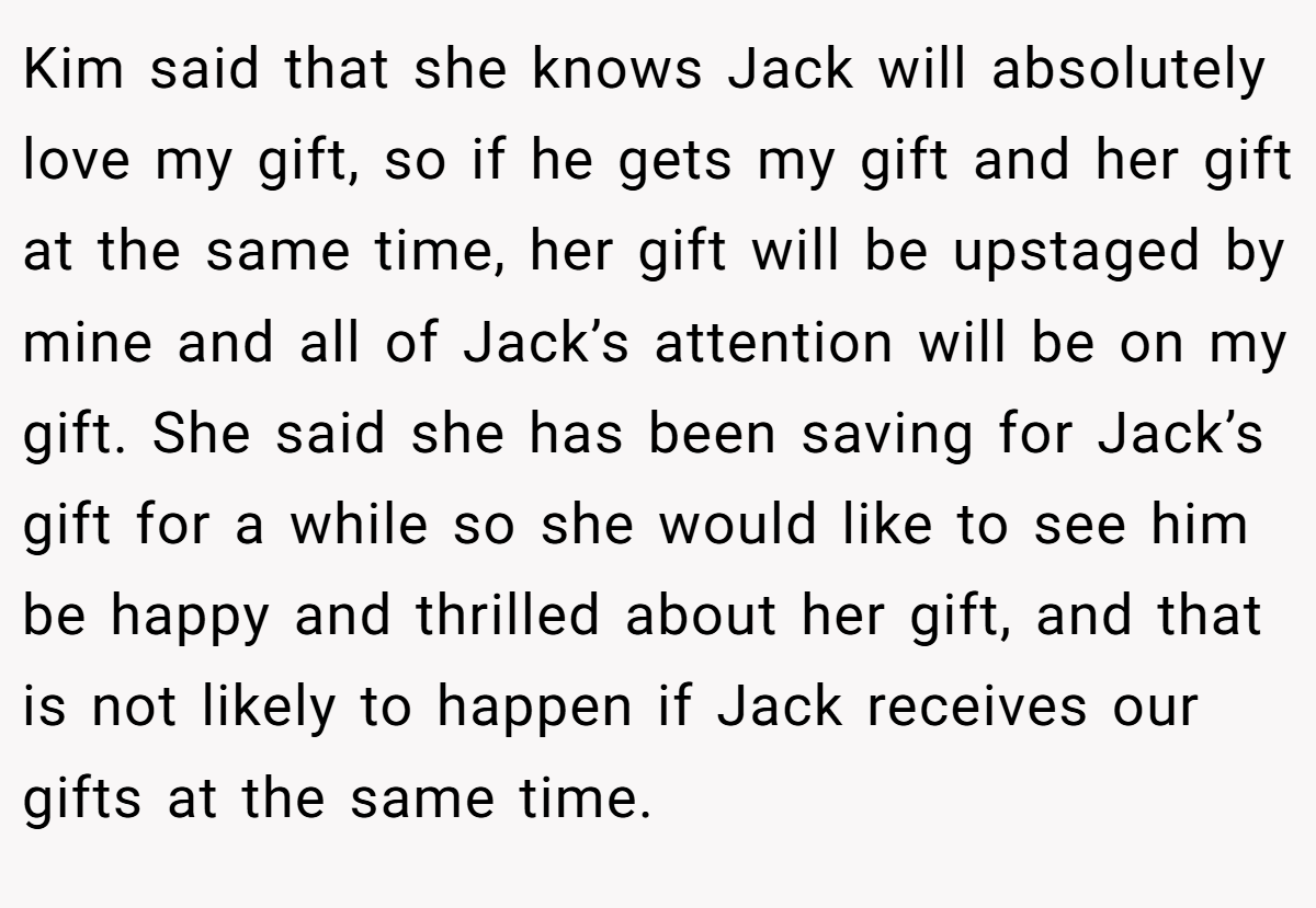 Kim said that she knows Jack will absolutely love my gift, so if he gets my gift and her gift at the same time, her gift will be upstaged by mine and all of Jack’s attention will be on my gift. She said she has been saving for Jack’s gift for a while so she would like to see him be happy and thrilled about her gift, and that is not likely to happen if Jack receives our gifts at the same time.