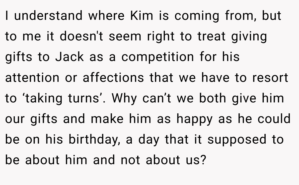 I understand where Kim is coming from, but to me it doesn't seem right to treat giving gifts to Jack as a competition for his attention or affections that we have to resort to ‘taking turns’. Why can’t we both give him our gifts and make him as happy as he could be on his birthday, a day that it supposed to be about him and not about us?