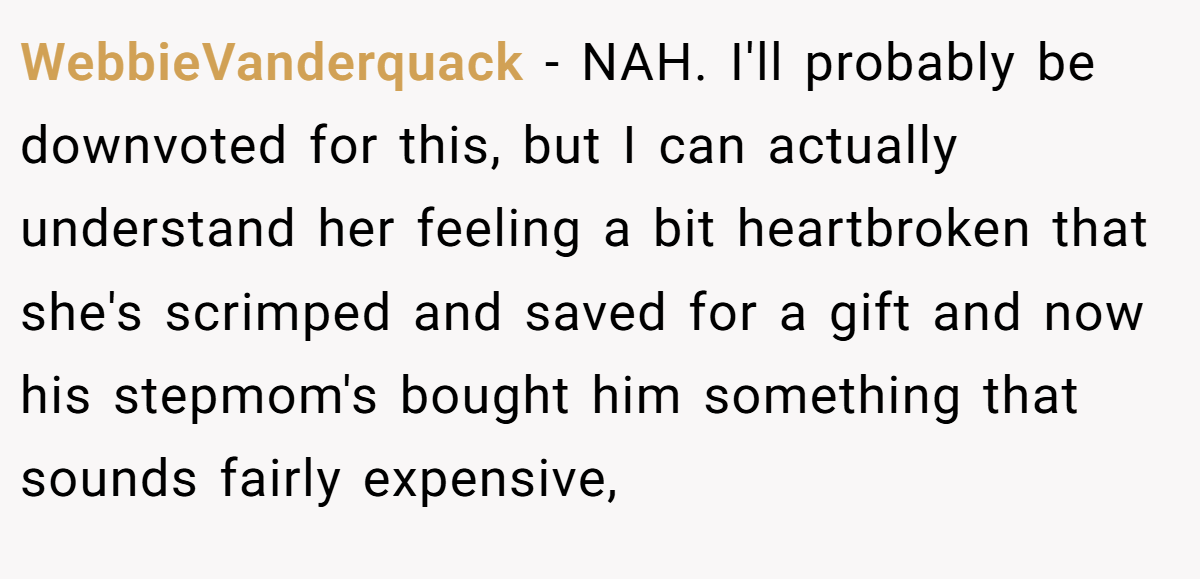 WebbieVanderquack - NAH. I'll probably be downvoted for this, but I can actually understand her feeling a bit heartbroken that she's scrimped and saved for a gift and now his stepmom's bought him something that sounds fairly expensive,