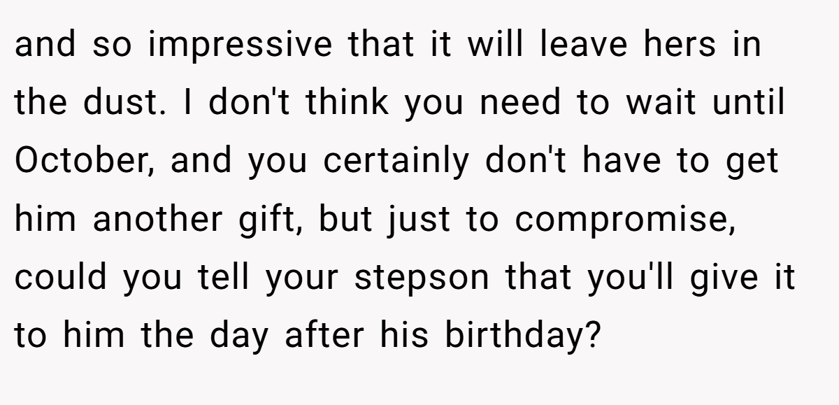 and so impressive that it will leave hers in the dust. I don't think you need to wait until October, and you certainly don't have to get him another gift, but just to compromise, could you tell your stepson that you'll give it to him the day after his birthday?