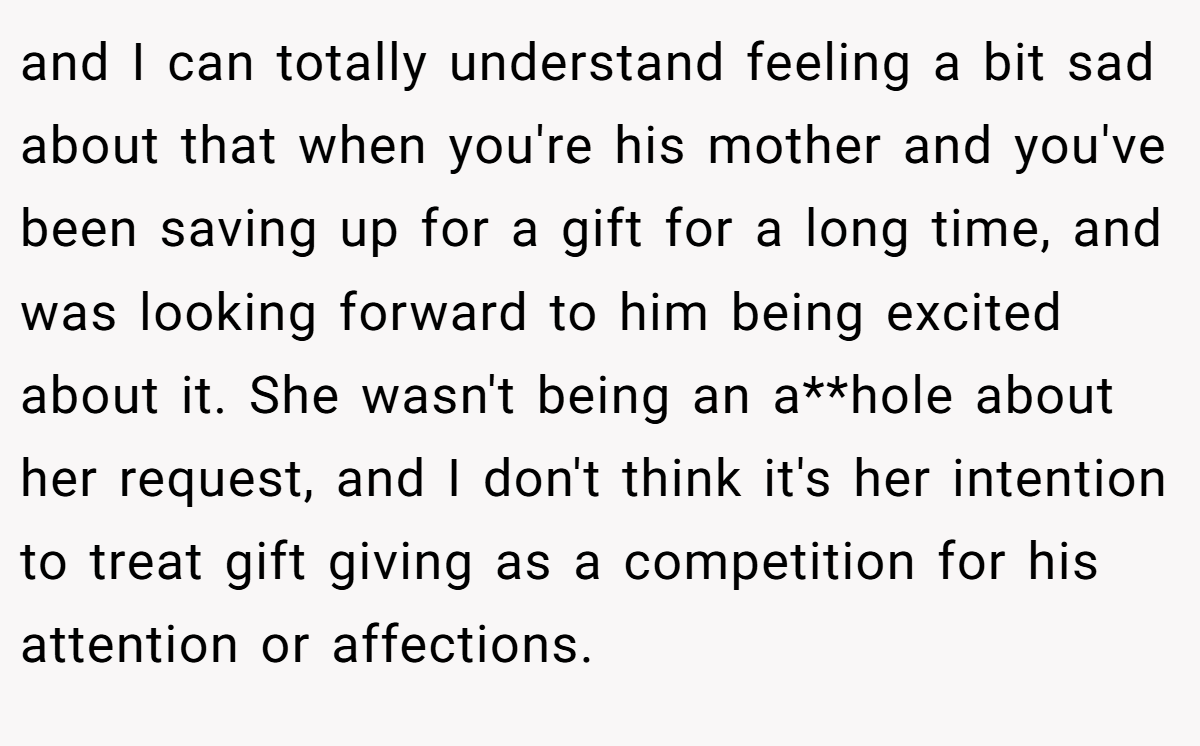 and I can totally understand feeling a bit sad about that when you're his mother and you've been saving up for a gift for a long time, and was looking forward to him being excited about it. She wasn't being an a**hole about her request, and I don't think it's her intention to treat gift giving as a competition for his attention or affections.