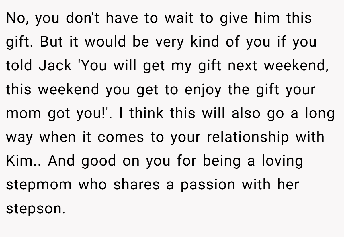No, you don't have to wait to give him this gift. But it would be very kind of you if you told Jack 'You will get my gift next weekend, this weekend you get to enjoy the gift your mom got you!'. I think this will also go a long way when it comes to your relationship with Kim.. And good on you for being a loving stepmom who shares a passion with her stepson.