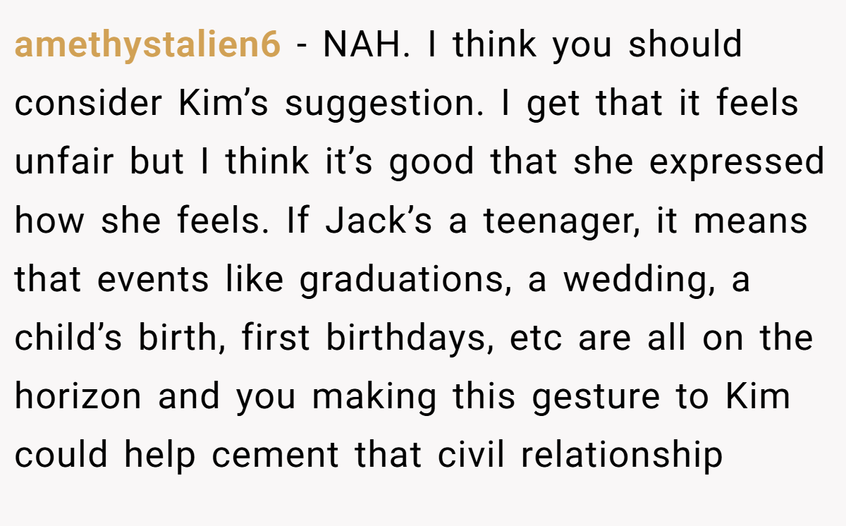 amethystalien6 - NAH. I think you should consider Kim’s suggestion. I get that it feels unfair but I think it’s good that she expressed how she feels. If Jack’s a teenager, it means that events like graduations, a wedding, a child’s birth, first birthdays, etc are all on the horizon and you making this gesture to Kim could help cement that civil relationship