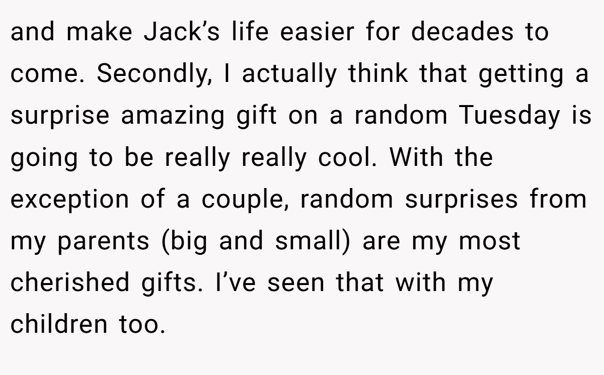 and make Jack’s life easier for decades to come. Secondly, I actually think that getting a surprise amazing gift on a random Tuesday is going to be really really cool. With the exception of a couple, random surprises from my parents (big and small) are my most cherished gifts. I’ve seen that with my children too.