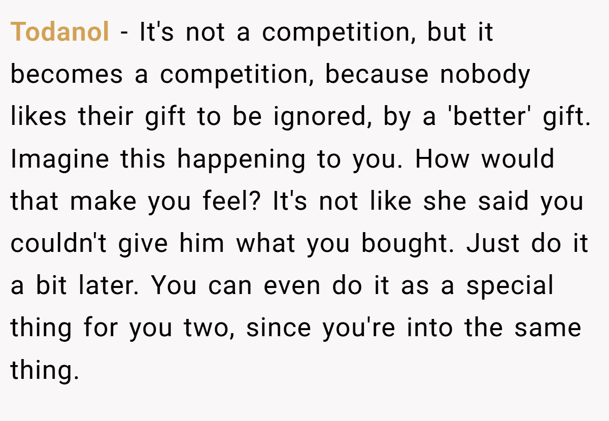 Todanol - It's not a competition, but it becomes a competition, because nobody likes their gift to be ignored, by a 'better' gift. Imagine this happening to you. How would that make you feel? It's not like she said you couldn't give him what you bought. Just do it a bit later. You can even do it as a special thing for you two, since you're into the same thing.
