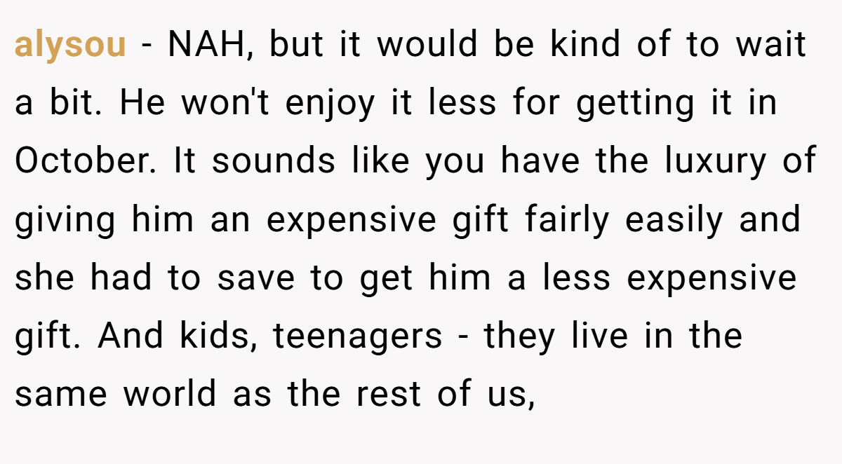 alysou - NAH, but it would be kind of to wait a bit. He won't enjoy it less for getting it in October. It sounds like you have the luxury of giving him an expensive gift fairly easily and she had to save to get him a less expensive gift. And kids, teenagers - they live in the same world as the rest of us,