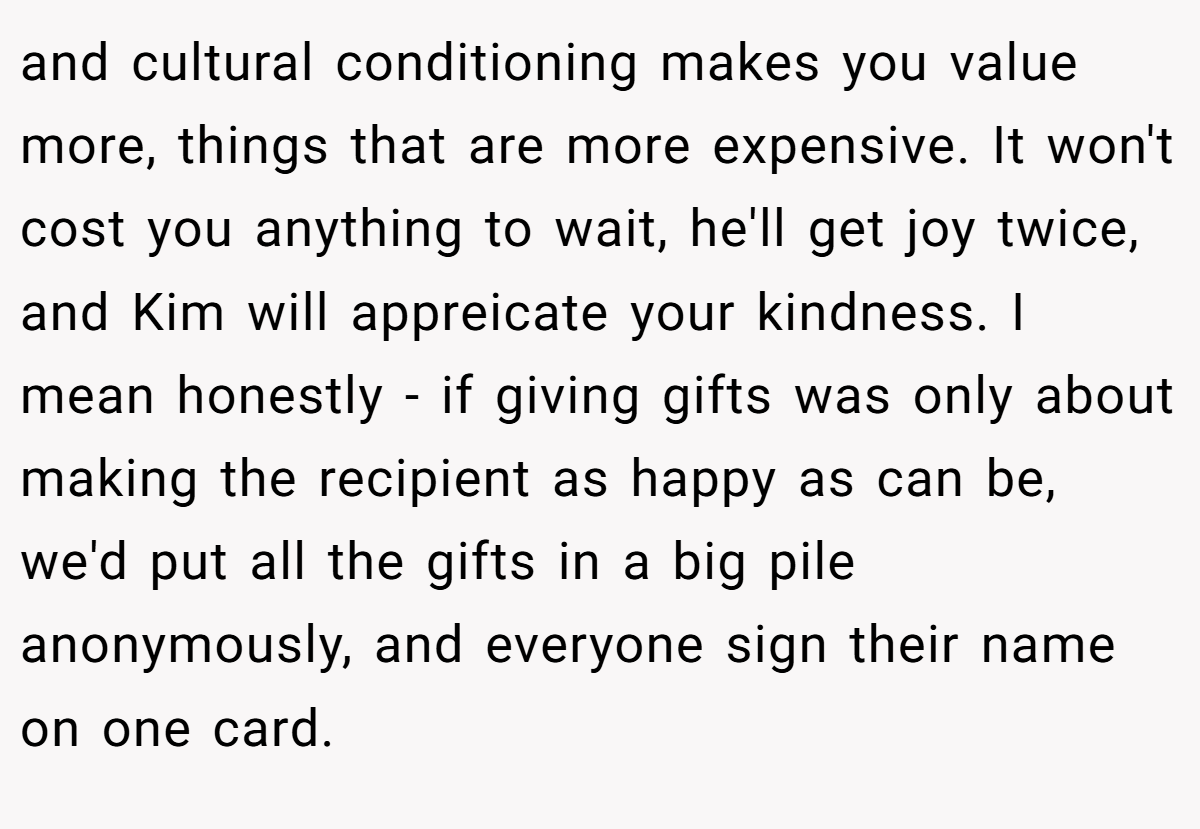 and cultural conditioning makes you value more, things that are more expensive. It won't cost you anything to wait, he'll get joy twice, and Kim will appreicate your kindness. I mean honestly - if giving gifts was only about making the recipient as happy as can be, we'd put all the gifts in a big pile anonymously, and everyone sign their name on one card.