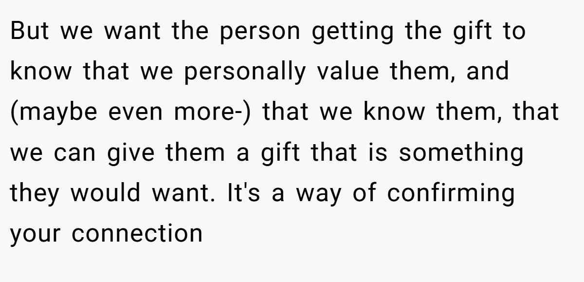 But we want the person getting the gift to know that we personally value them, and (maybe even more-) that we know them, that we can give them a gift that is something they would want. It's a way of confirming your connection