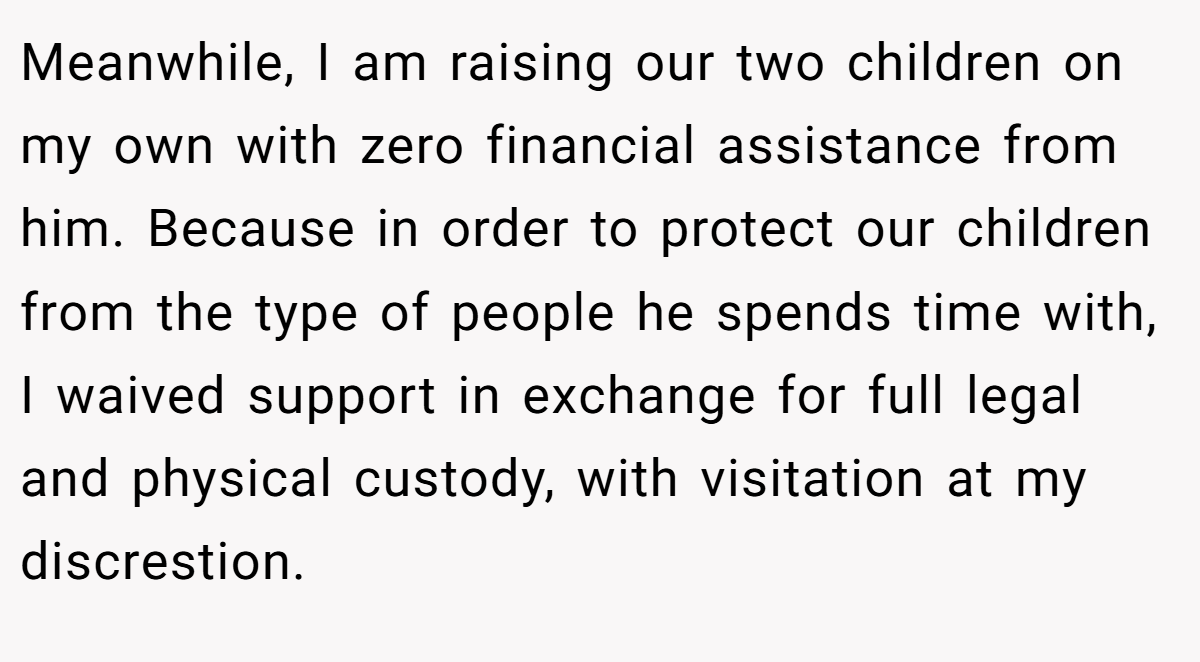 Meanwhile, I am raising our two children on my own with zero financial assistance from him. Because in order to protect our children from the type of people he spends time with, I waived support in exchange for full legal and physical custody, with visitation at my discrestion.