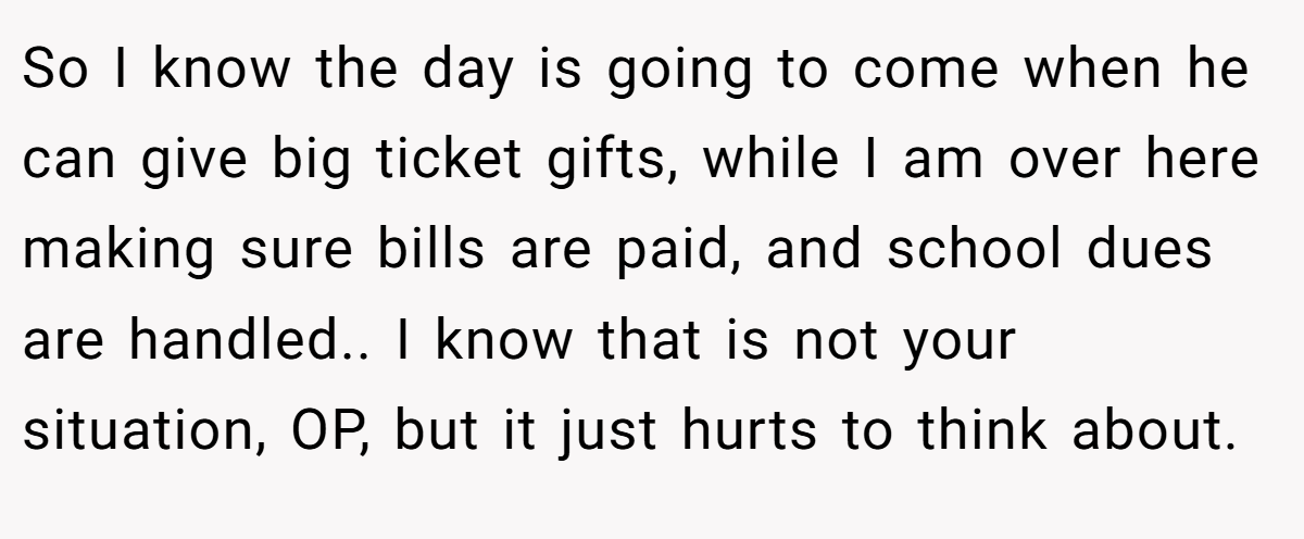 So I know the day is going to come when he can give big ticket gifts, while I am over here making sure bills are paid, and school dues are handled.. I know that is not your situation, OP, but it just hurts to think about.
