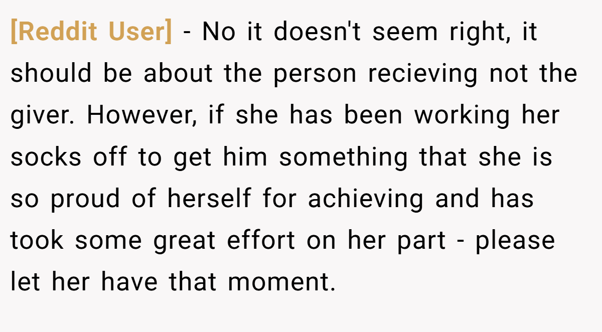 [Reddit User] - No it doesn't seem right, it should be about the person recieving not the giver. However, if she has been working her socks off to get him something that she is so proud of herself for achieving and has took some great effort on her part - please let her have that moment.