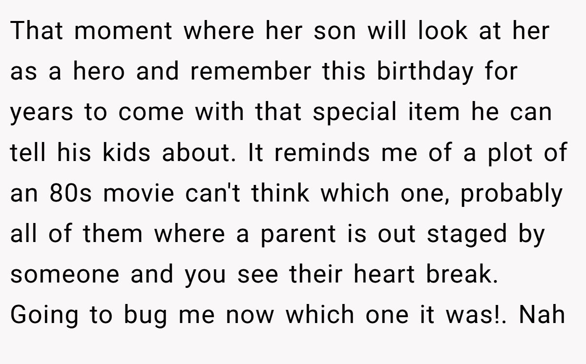 That moment where her son will look at her as a hero and remember this birthday for years to come with that special item he can tell his kids about. It reminds me of a plot of an 80s movie can't think which one, probably all of them where a parent is out staged by someone and you see their heart break. Going to bug me now which one it was!. Nah