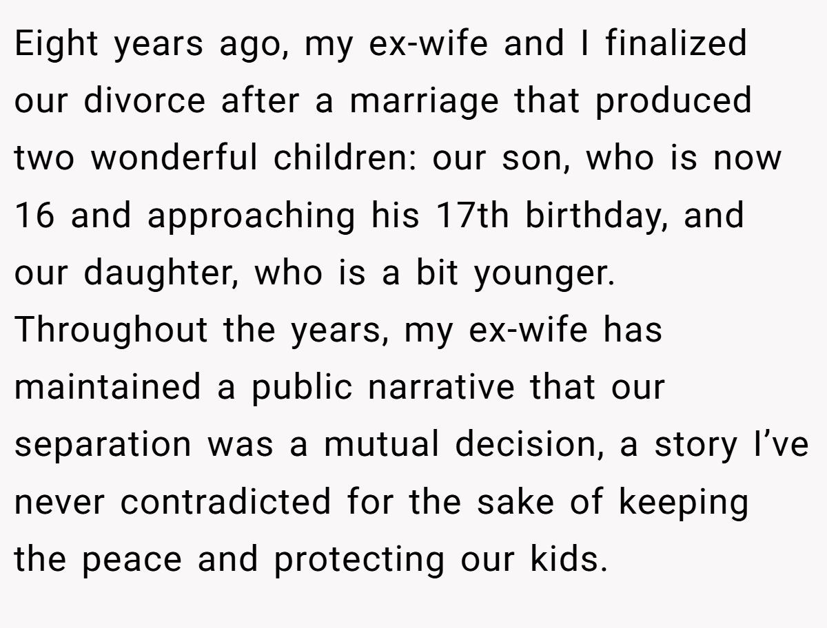 Eight years ago, my ex-wife and I finalized our divorce after a marriage that produced two wonderful children: our son, who is now 16 and approaching his 17th birthday, and our daughter, who is a bit younger. Throughout the years, my ex-wife has maintained a public narrative that our separation was a mutual decision, a story I’ve never contradicted for the sake of keeping the peace and protecting our kids.
