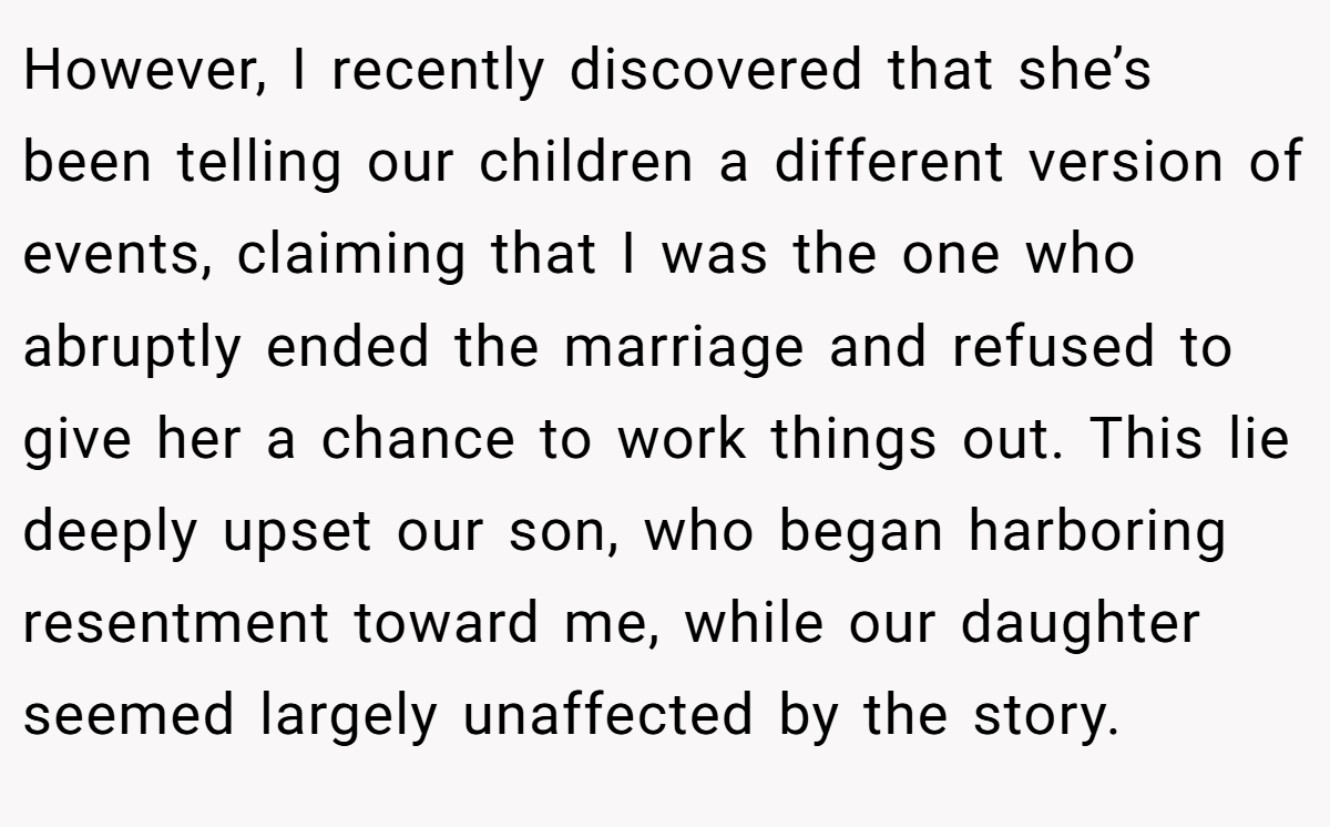 However, I recently discovered that she’s been telling our children a different version of events, claiming that I was the one who abruptly ended the marriage and refused to give her a chance to work things out. This lie deeply upset our son, who began harboring resentment toward me, while our daughter seemed largely unaffected by the story.