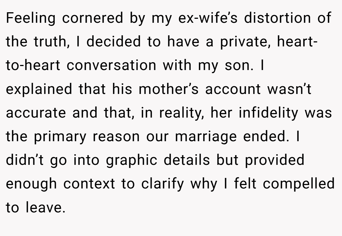 Feeling cornered by my ex-wife’s distortion of the truth, I decided to have a private, heart-to-heart conversation with my son. I explained that his mother’s account wasn’t accurate and that, in reality, her infidelity was the primary reason our marriage ended. I didn’t go into graphic details but provided enough context to clarify why I felt compelled to leave.