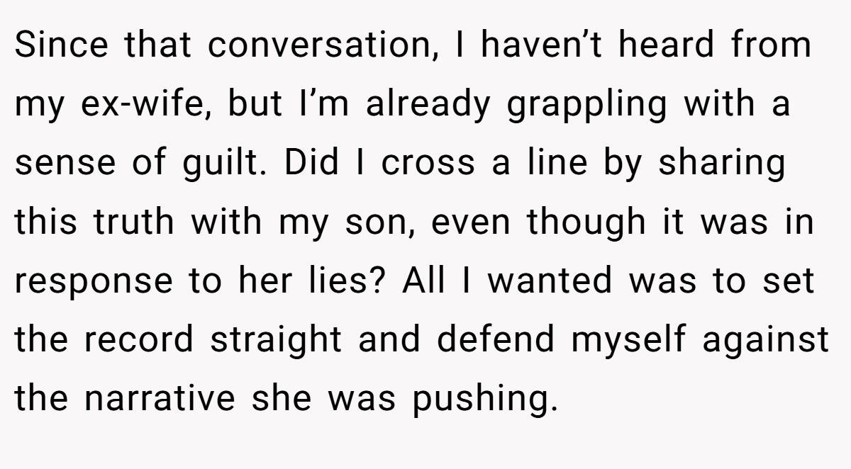 Since that conversation, I haven’t heard from my ex-wife, but I’m already grappling with a sense of guilt. Did I cross a line by sharing this truth with my son, even though it was in response to her lies? All I wanted was to set the record straight and defend myself against the narrative she was pushing.