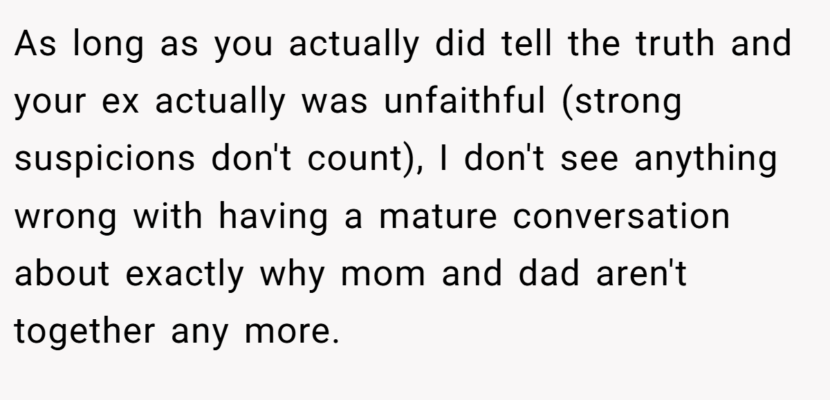 As long as you actually did tell the truth and your ex actually was unfaithful (strong suspicions don't count), I don't see anything wrong with having a mature conversation about exactly why mom and dad aren't together any more.