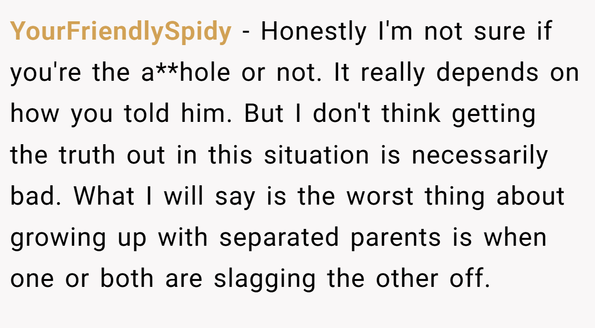YourFriendlySpidy − Honestly I'm not sure if you're the a**hole or not. It really depends on how you told him. But I don't think getting the truth out in this situation is necessarily bad. What I will say is the worst thing about growing up with separated parents is when one or both are slagging the other off.