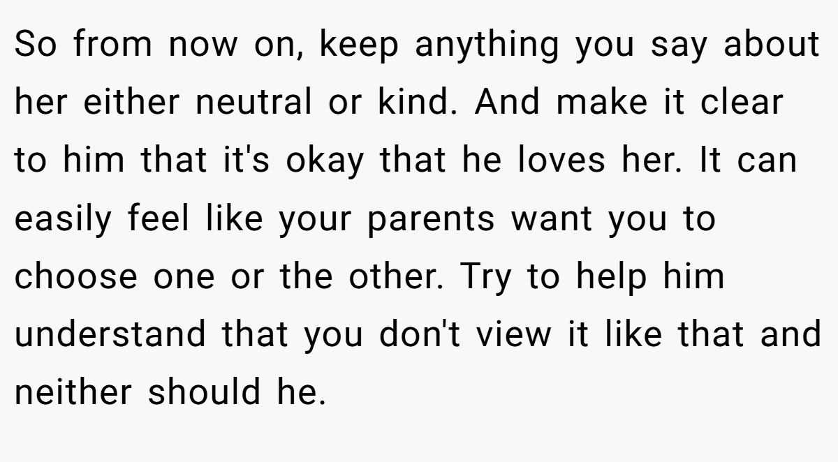 So from now on, keep anything you say about her either neutral or kind. And make it clear to him that it's okay that he loves her. It can easily feel like your parents want you to choose one or the other. Try to help him understand that you don't view it like that and neither should he.