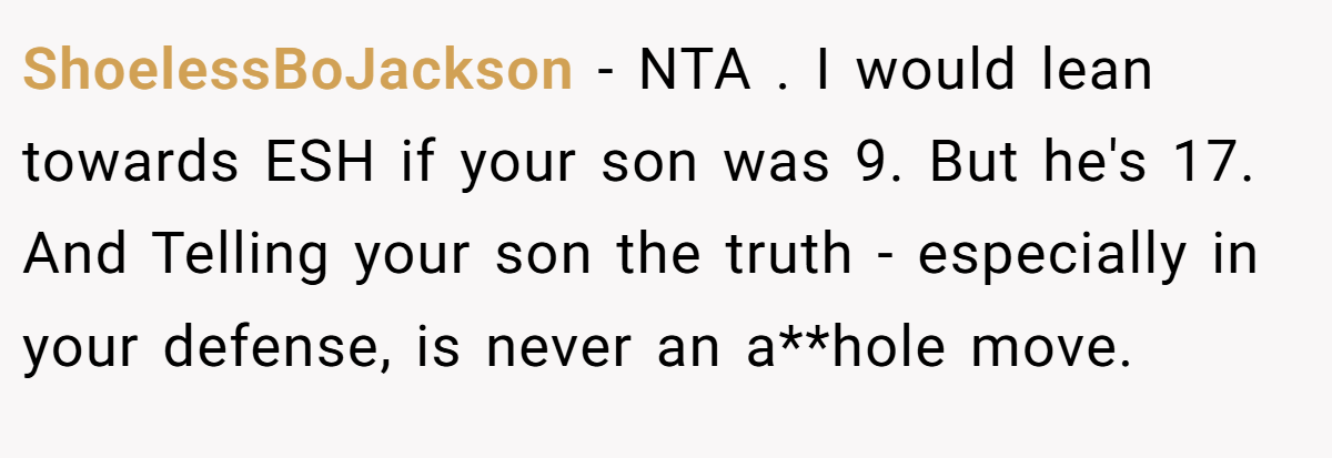 ShoelessBoJackson − NTA . I would lean towards ESH if your son was 9. But he's 17. And Telling your son the truth - especially in your defense, is never an a**hole move.
