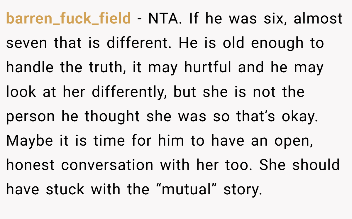 barren_fuck_field − NTA. If he was six, almost seven that is different. He is old enough to handle the truth, it may hurtful and he may look at her differently, but she is not the person he thought she was so that’s okay. Maybe it is time for him to have an open, honest conversation with her too. She should have stuck with the “mutual” story.