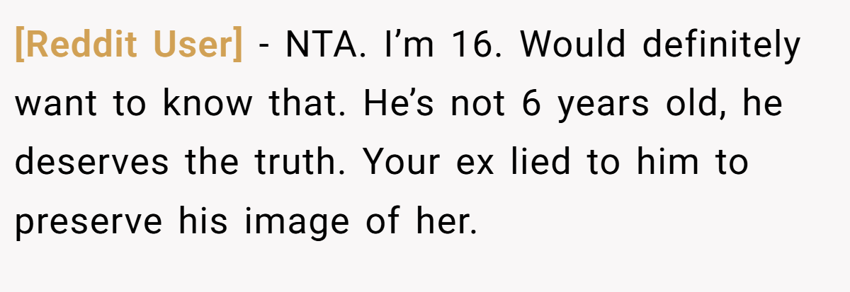 [Reddit User] − NTA. I’m 16. Would definitely want to know that. He’s not 6 years old, he deserves the truth. Your ex lied to him to preserve his image of her.