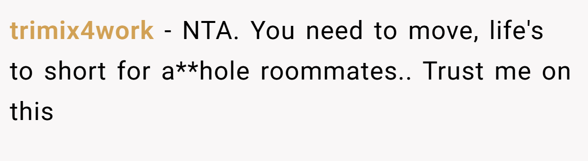 trimix4work − NTA. You need to move, life's to short for a**hole roommates.. Trust me on this