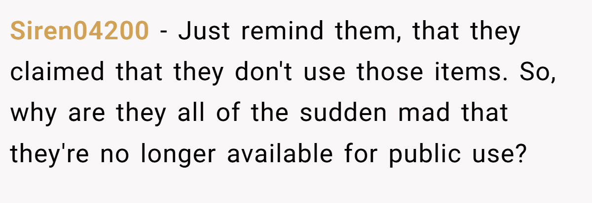 Siren04200 − Just remind them, that they claimed that they don't use those items. So, why are they all of the sudden mad that they're no longer available for public use?