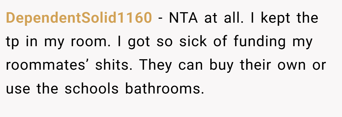 DependentSolid1160 − NTA at all. I kept the tp in my room. I got so sick of funding my roommates’ shits. They can buy their own or use the schools bathrooms.