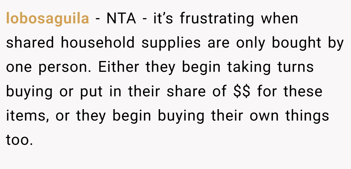lobosaguila − NTA - it’s frustrating when shared household supplies are only bought by one person. Either they begin taking turns buying or put in their share of $$ for these items, or they begin buying their own things too.