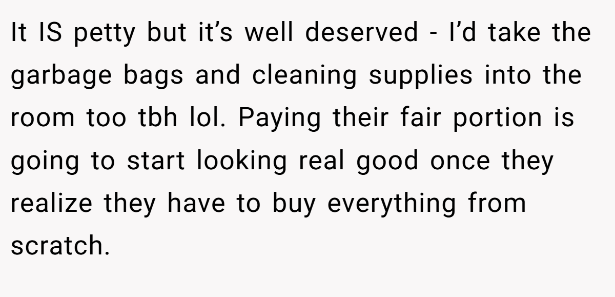 It IS petty but it’s well deserved - I’d take the garbage bags and cleaning supplies into the room too tbh lol. Paying their fair portion is going to start looking real good once they realize they have to buy everything from scratch.