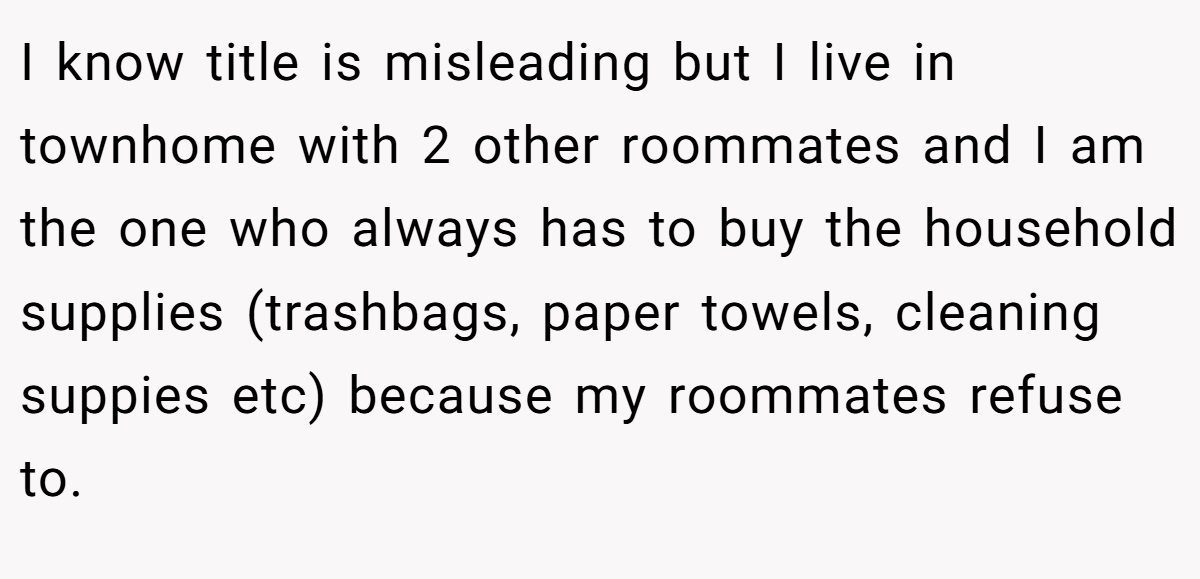 I know title is misleading but I live in townhome with 2 other roommates and I am the one who always has to buy the household supplies (trashbags, paper towels, cleaning suppies etc) because my roommates refuse to.