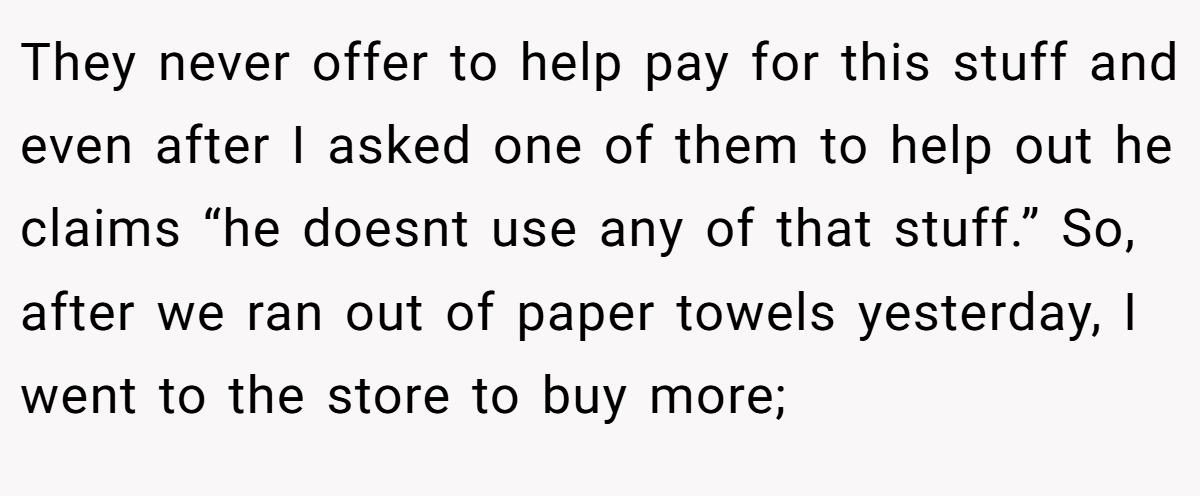 They never offer to help pay for this stuff and even after I asked one of them to help out he claims “he doesnt use any of that stuff.” So, after we ran out of paper towels yesterday, I went to the store to buy more;