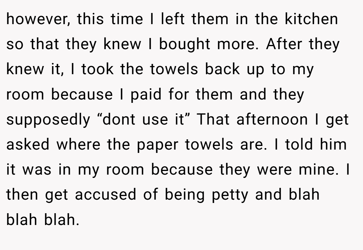 however, this time I left them in the kitchen so that they knew I bought more. After they knew it, I took the towels back up to my room because I paid for them and they supposedly “dont use it” That afternoon I get asked where the paper towels are. I told him it was in my room because they were mine. I then get accused of being petty and blah blah blah.