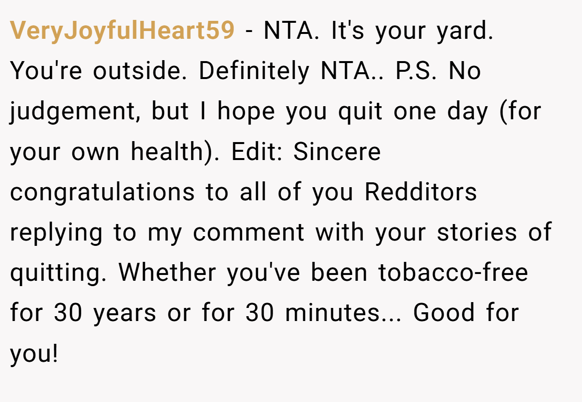 VeryJoyfulHeart59 − NTA. It's your yard. You're outside. Definitely NTA.. P.S. No judgement, but I hope you quit one day (for your own health). Edit: Sincere congratulations to all of you Redditors replying to my comment with your stories of quitting. Whether you've been tobacco-free for 30 years or for 30 minutes... Good for you!