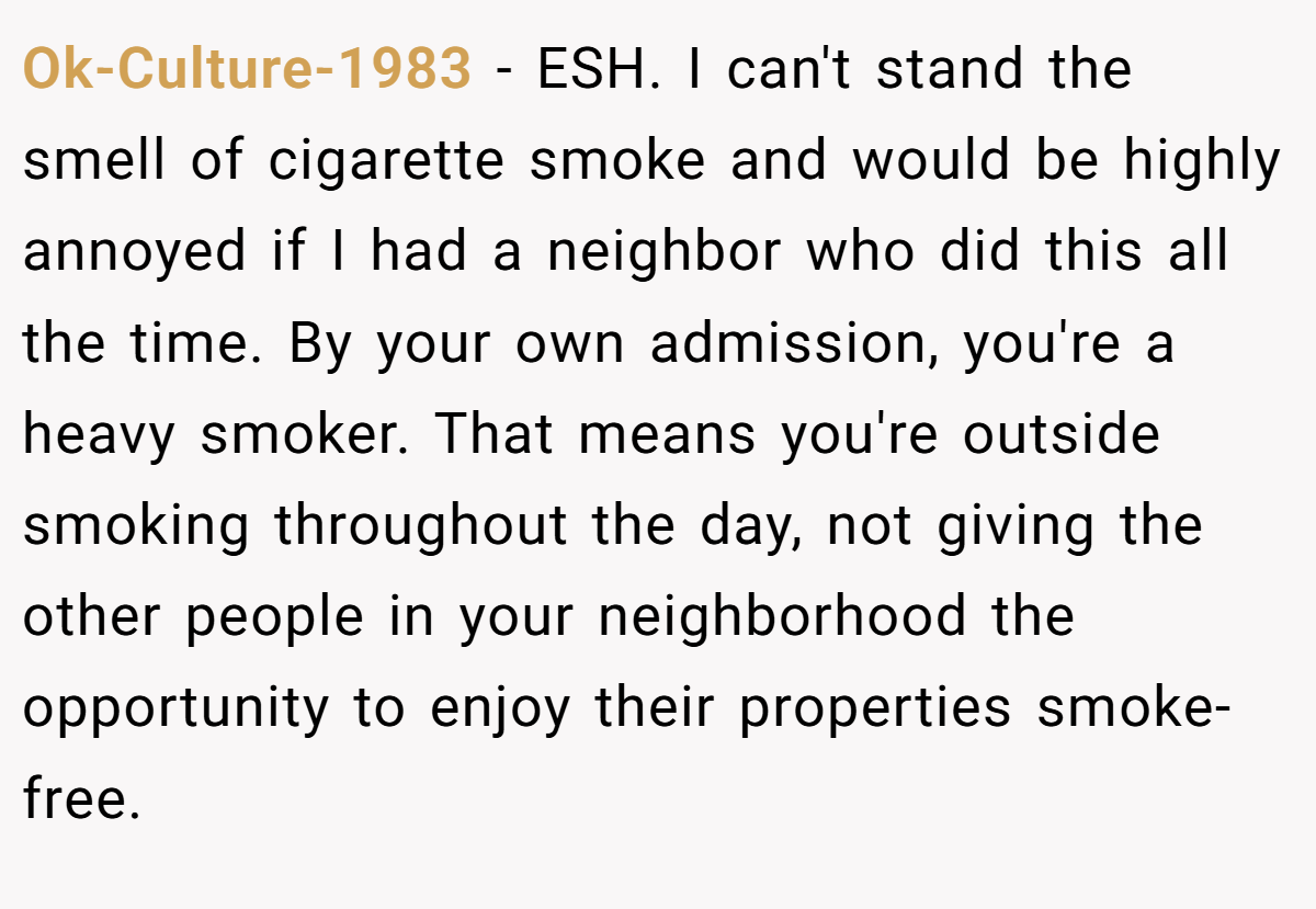 Ok-Culture-1983 − ESH. I can't stand the smell of cigarette smoke and would be highly annoyed if I had a neighbor who did this all the time. By your own admission, you're a heavy smoker. That means you're outside smoking throughout the day, not giving the other people in your neighborhood the opportunity to enjoy their properties smoke-free.