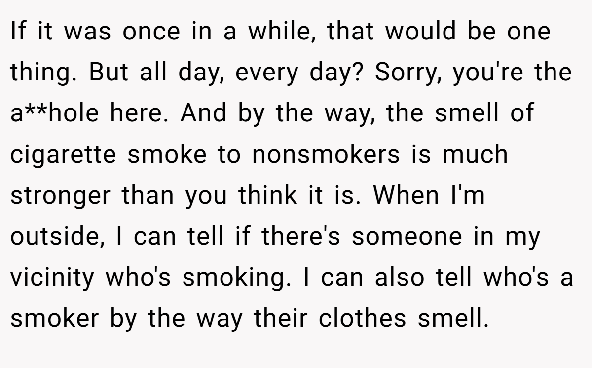 If it was once in a while, that would be one thing. But all day, every day? Sorry, you're the a**hole here. And by the way, the smell of cigarette smoke to nonsmokers is much stronger than you think it is. When I'm outside, I can tell if there's someone in my vicinity who's smoking. I can also tell who's a smoker by the way their clothes smell.