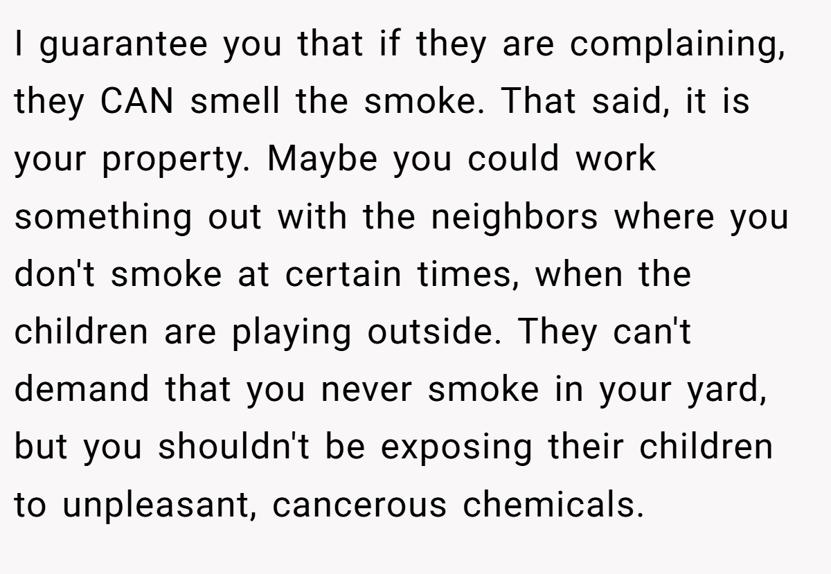 I guarantee you that if they are complaining, they CAN smell the smoke. That said, it is your property. Maybe you could work something out with the neighbors where you don't smoke at certain times, when the children are playing outside. They can't demand that you never smoke in your yard, but you shouldn't be exposing their children to unpleasant, cancerous chemicals.