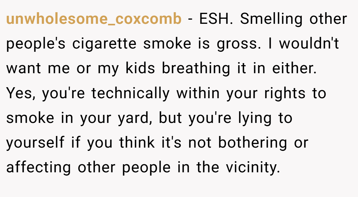 unwholesome_coxcomb − ESH. Smelling other people's cigarette smoke is gross. I wouldn't want me or my kids breathing it in either. Yes, you're technically within your rights to smoke in your yard, but you're lying to yourself if you think it's not bothering or affecting other people in the vicinity.